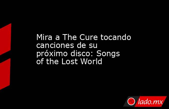 Mira a The Cure tocando canciones de su próximo disco: Songs of the Lost World. Noticias en tiempo real