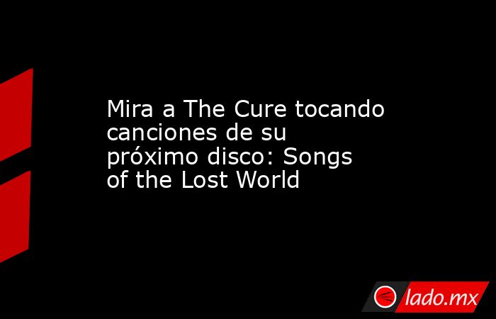 Mira a The Cure tocando canciones de su próximo disco: Songs of the Lost World. Noticias en tiempo real