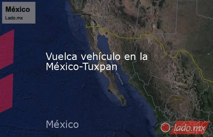 Vuelca vehículo en la México-Tuxpan. Noticias en tiempo real