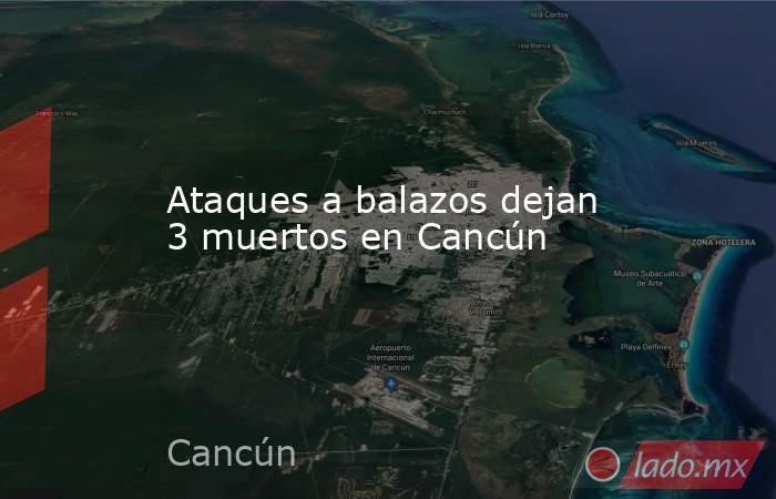 Ataques a balazos dejan 3 muertos en Cancún. Noticias en tiempo real