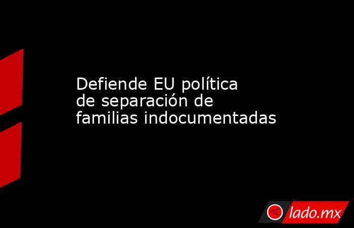Defiende EU política de separación de familias indocumentadas. Noticias en tiempo real