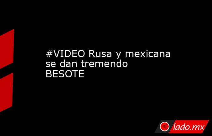 #VIDEO Rusa y mexicana se dan tremendo BESOTE 
. Noticias en tiempo real