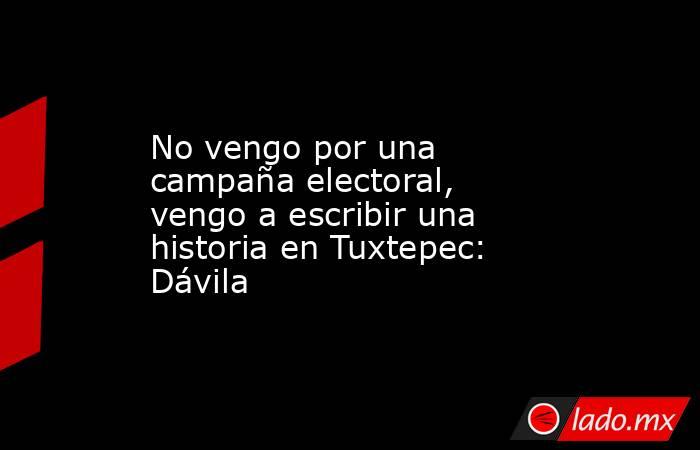 No vengo por una campaña electoral, vengo a escribir una historia en Tuxtepec: Dávila. Noticias en tiempo real