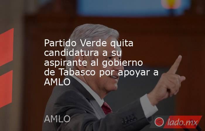 Partido Verde quita candidatura a su aspirante al gobierno de Tabasco por apoyar a AMLO. Noticias en tiempo real