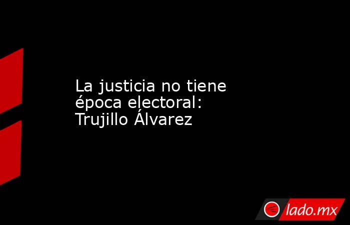 La justicia no tiene época electoral: Trujillo Álvarez. Noticias en tiempo real