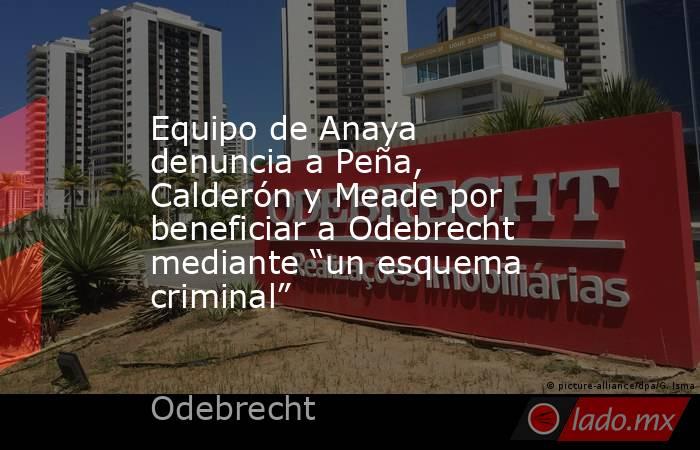 Equipo de Anaya denuncia a Peña, Calderón y Meade por beneficiar a Odebrecht mediante “un esquema criminal”. Noticias en tiempo real
