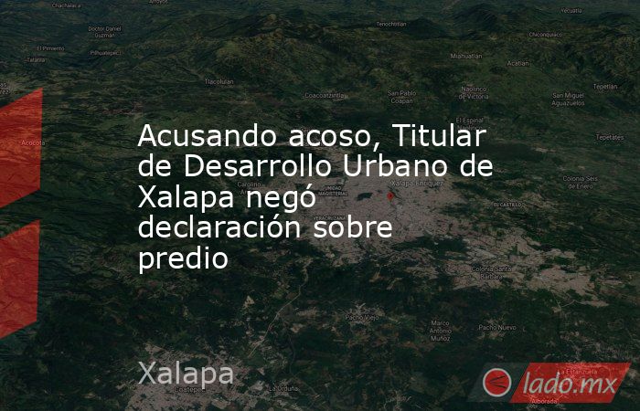 Acusando acoso, Titular de Desarrollo Urbano de Xalapa negó declaración sobre predio. Noticias en tiempo real