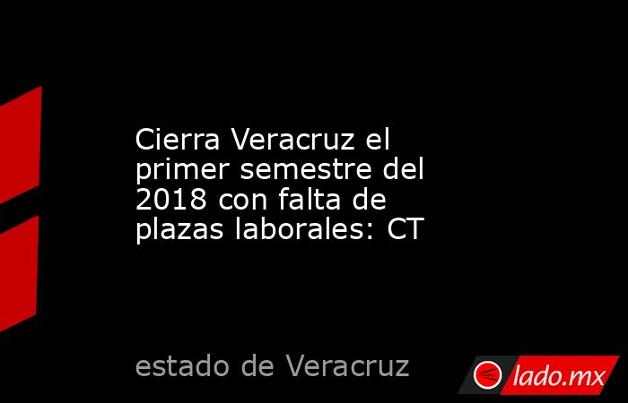 Cierra Veracruz el primer semestre del 2018 con falta de plazas laborales: CT. Noticias en tiempo real