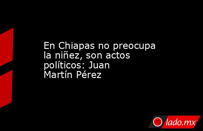 En Chiapas no preocupa la niñez, son actos políticos: Juan Martín Pérez. Noticias en tiempo real
