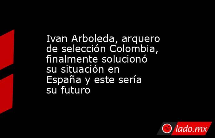 Ivan Arboleda, arquero de selección Colombia, finalmente solucionó su situación en España y este sería su futuro. Noticias en tiempo real