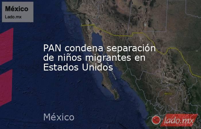 PAN condena separación de niños migrantes en Estados Unidos. Noticias en tiempo real