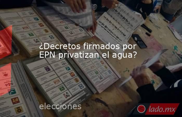 ¿Decretos firmados por EPN privatizan el agua?. Noticias en tiempo real