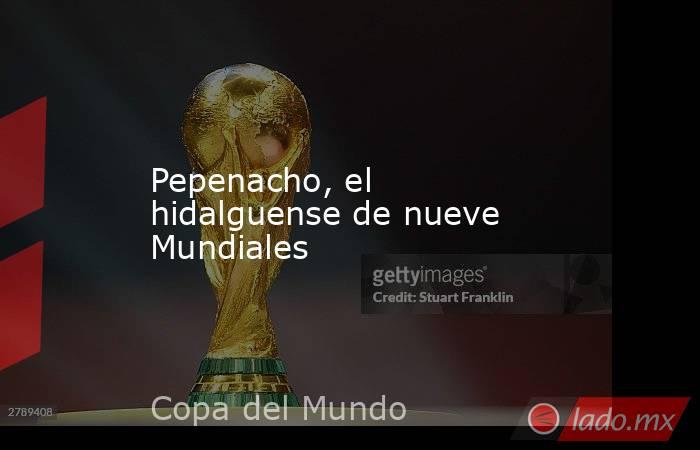 Pepenacho, el hidalguense de nueve Mundiales. Noticias en tiempo real