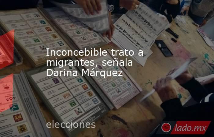 Inconcebible trato a migrantes, señala Darina Márquez. Noticias en tiempo real