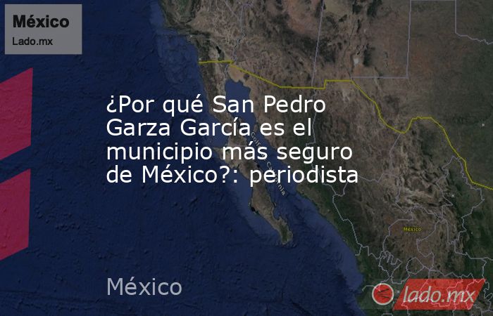 ¿Por qué San Pedro Garza García es el municipio más seguro de México?: periodista. Noticias en tiempo real
