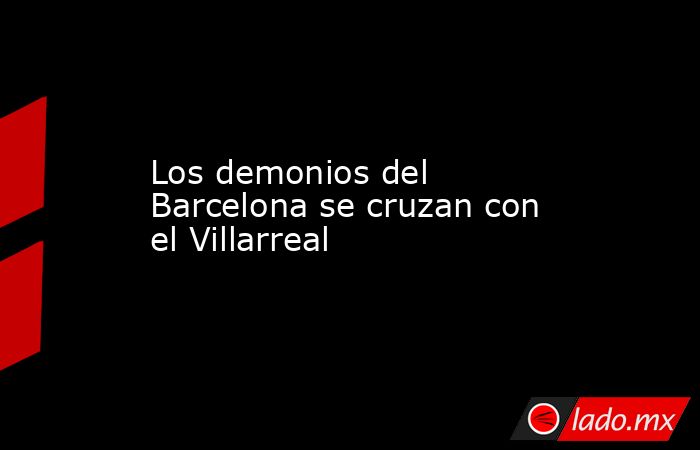 Los demonios del Barcelona se cruzan con el Villarreal. Noticias en tiempo real