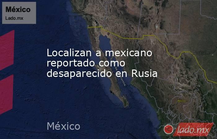 Localizan a mexicano reportado como desaparecido en Rusia. Noticias en tiempo real