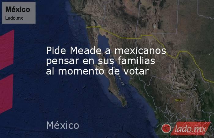 Pide Meade a mexicanos pensar en sus familias al momento de votar. Noticias en tiempo real