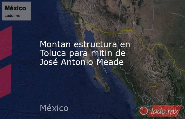Montan estructura en Toluca para mitin de José Antonio Meade. Noticias en tiempo real