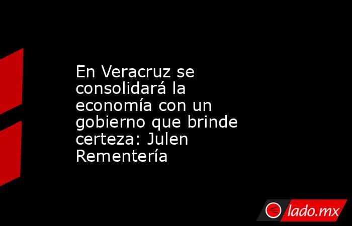 En Veracruz se consolidará la economía con un gobierno que brinde certeza: Julen Rementería. Noticias en tiempo real