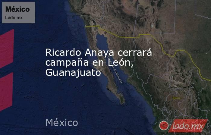 Ricardo Anaya cerrará campaña en León, Guanajuato. Noticias en tiempo real