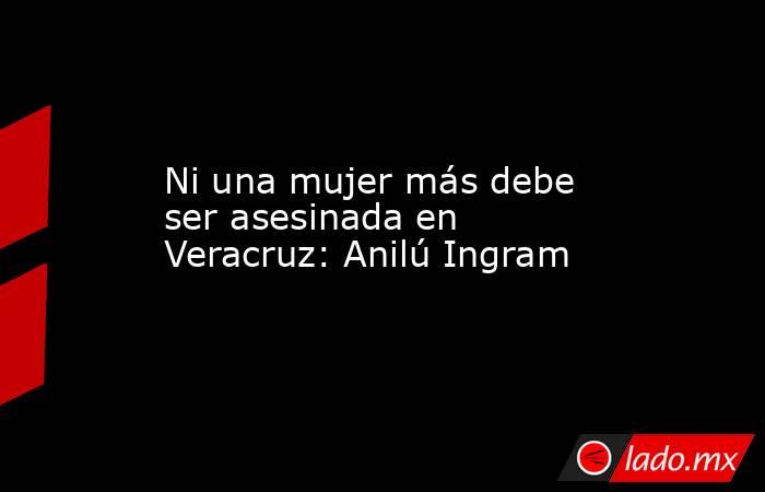 Ni una mujer más debe ser asesinada en Veracruz: Anilú Ingram. Noticias en tiempo real