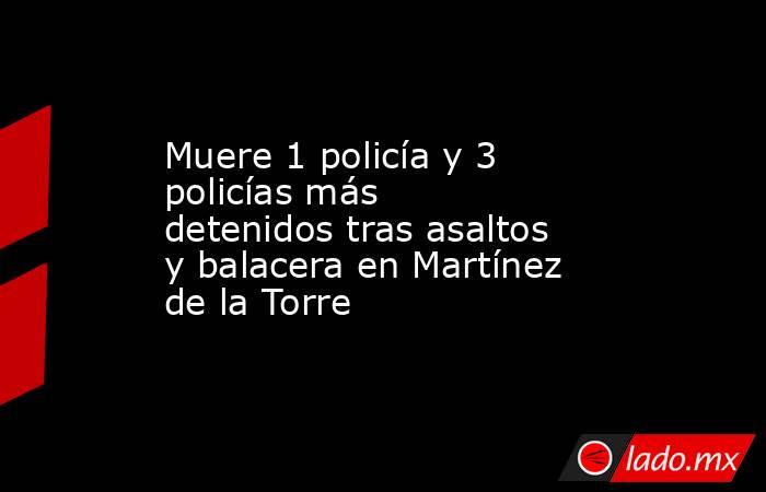 Muere 1 policía y 3 policías más detenidos tras asaltos y balacera en Martínez de la Torre. Noticias en tiempo real