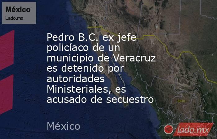 Pedro B.C. ex jefe policíaco de un municipio de Veracruz es detenido por autoridades Ministeriales, es acusado de secuestro. Noticias en tiempo real