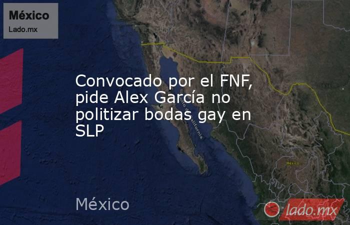 Convocado por el FNF, pide Alex García no politizar bodas gay en SLP. Noticias en tiempo real