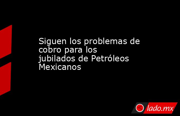 Siguen los problemas de cobro para los jubilados de Petróleos Mexicanos. Noticias en tiempo real