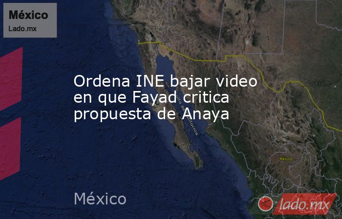 Ordena INE bajar video en que Fayad critica propuesta de Anaya. Noticias en tiempo real