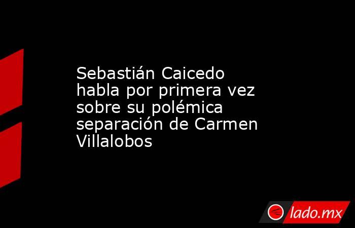 Sebastián Caicedo habla por primera vez sobre su polémica separación de Carmen Villalobos. Noticias en tiempo real