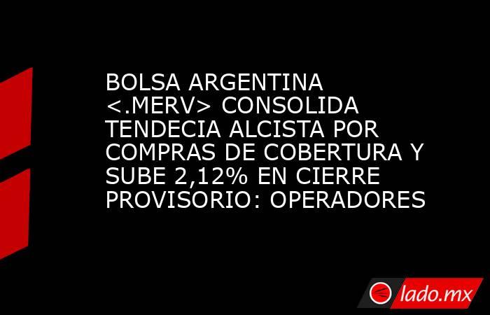 BOLSA ARGENTINA <.MERV> CONSOLIDA TENDECIA ALCISTA POR COMPRAS DE COBERTURA Y SUBE 2,12% EN CIERRE PROVISORIO: OPERADORES. Noticias en tiempo real
