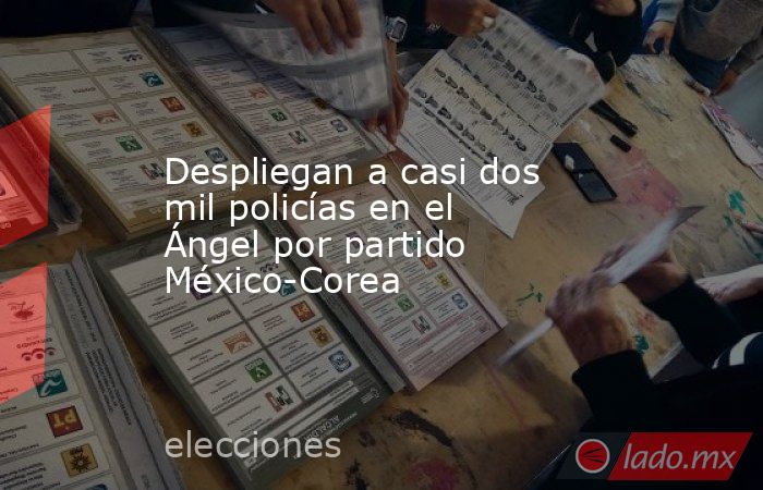 Despliegan a casi dos mil policías en el Ángel por partido México-Corea. Noticias en tiempo real