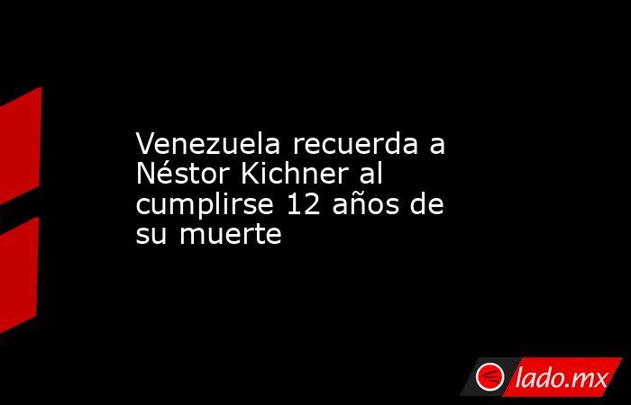 Venezuela recuerda a Néstor Kichner al cumplirse 12 años de su muerte ...