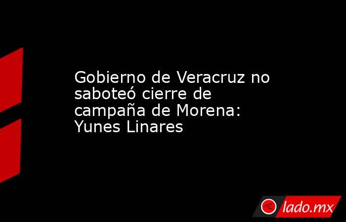 Gobierno de Veracruz no saboteó cierre de campaña de Morena: Yunes Linares. Noticias en tiempo real
