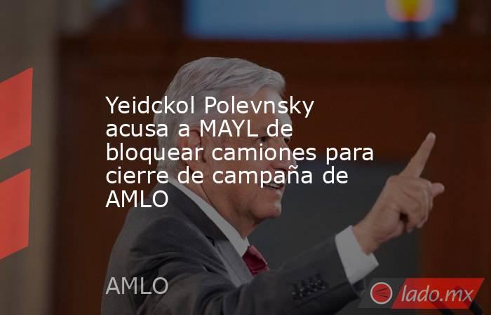 Yeidckol Polevnsky acusa a MAYL de bloquear camiones para cierre de campaña de AMLO. Noticias en tiempo real
