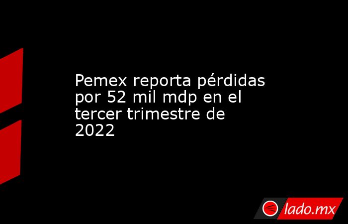 Pemex reporta pérdidas por 52 mil mdp en el tercer trimestre de 2022 ...