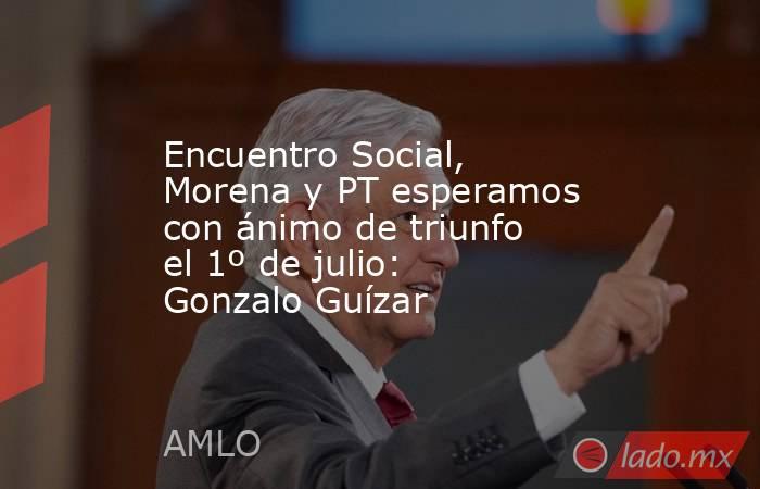 Encuentro Social, Morena y PT esperamos con ánimo de triunfo el 1º de julio: Gonzalo Guízar. Noticias en tiempo real
