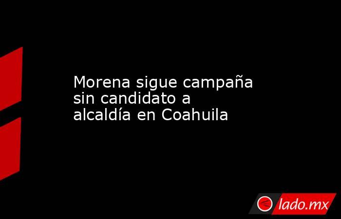 Morena sigue campaña sin candidato a alcaldía en Coahuila. Noticias en tiempo real