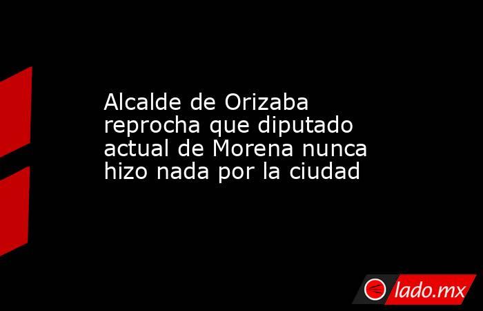Alcalde de Orizaba reprocha que diputado actual de Morena nunca hizo nada por la ciudad. Noticias en tiempo real