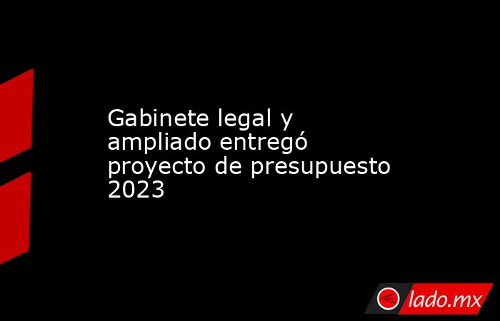 Gabinete legal y ampliado entregó proyecto de presupuesto 2023 - Lado.mx