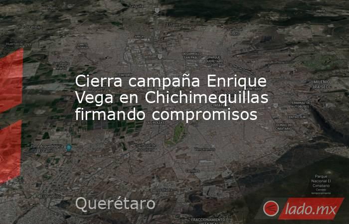 Cierra campaña Enrique Vega en Chichimequillas firmando compromisos. Noticias en tiempo real
