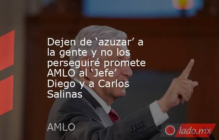 Dejen de ‘azuzar’ a la gente y no los perseguiré promete AMLO al ‘Jefe’ Diego y a Carlos Salinas. Noticias en tiempo real