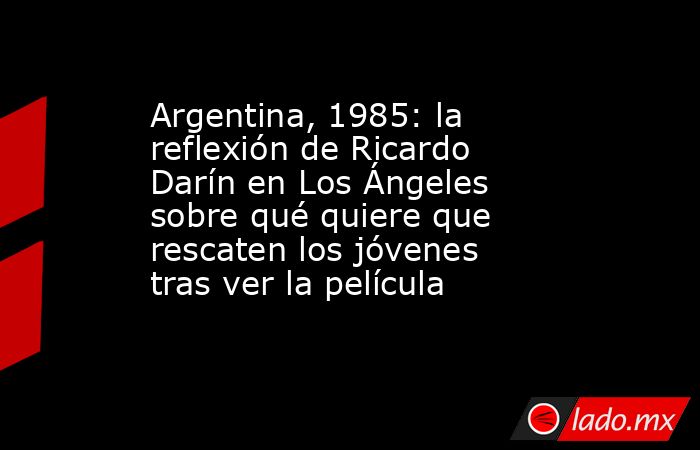 Argentina, 1985: la reflexión de Ricardo Darín en Los Ángeles sobre qué quiere que rescaten los jóvenes tras ver la película. Noticias en tiempo real