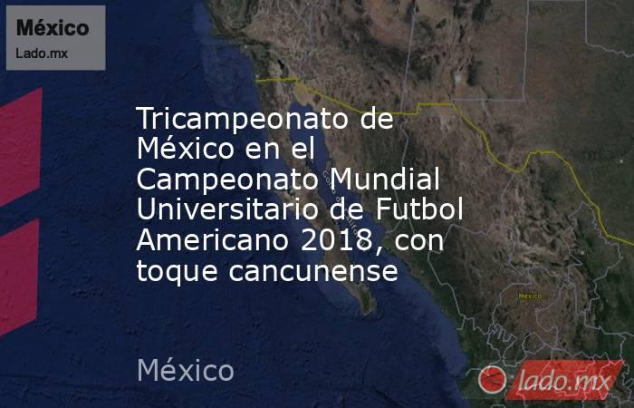 Tricampeonato de México en el Campeonato Mundial Universitario de Futbol Americano 2018, con toque cancunense. Noticias en tiempo real