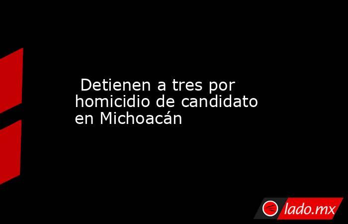 Detienen a tres por homicidio de candidato en Michoacán. Noticias en tiempo real