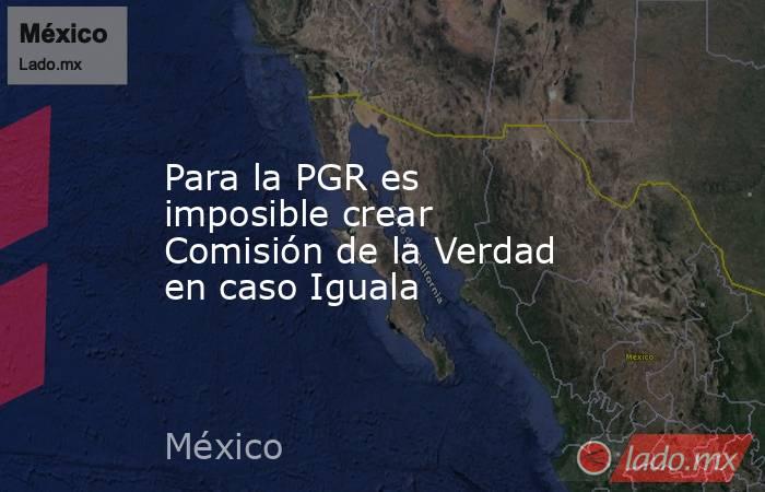 Para la PGR es imposible crear Comisión de la Verdad en caso Iguala. Noticias en tiempo real