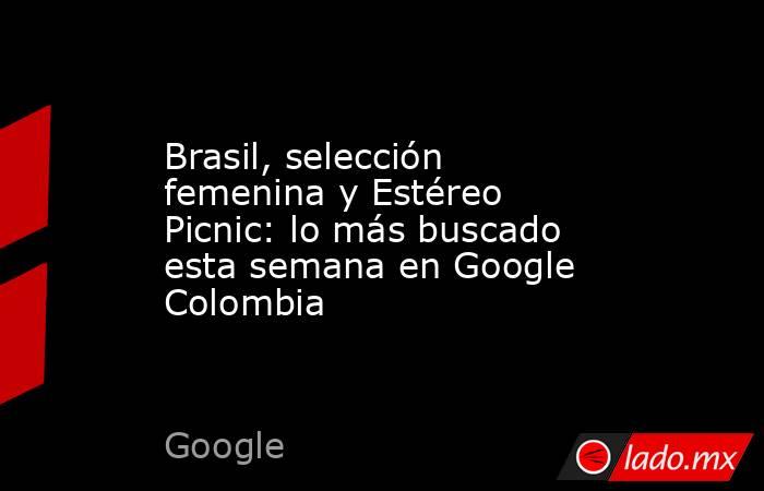 Brasil, selección femenina y Estéreo Picnic: lo más buscado esta semana en Google Colombia. Noticias en tiempo real