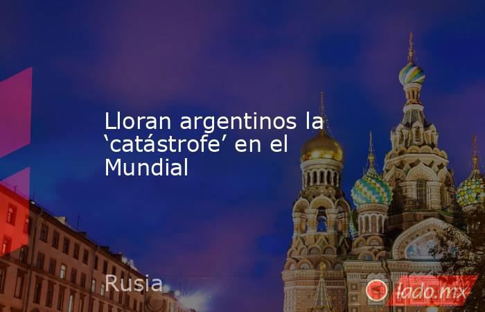 Lloran argentinos la ‘catástrofe’ en el Mundial. Noticias en tiempo real